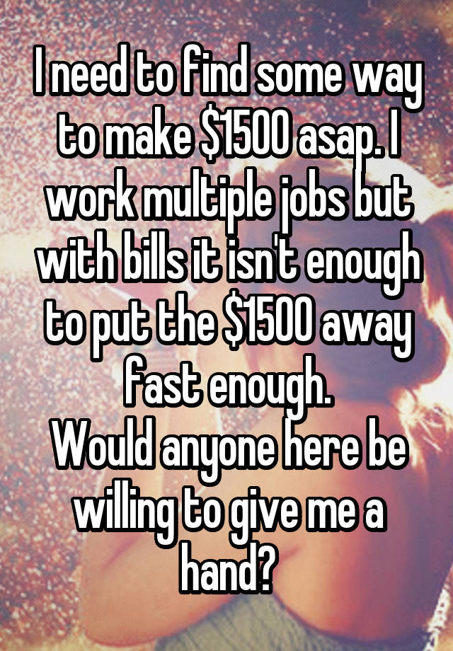 I need to find some way to make $1500 asap. I work multiple jobs but with bills it isn't enough to put the $1500 away fast enough.
Would anyone here be willing to give me a hand?