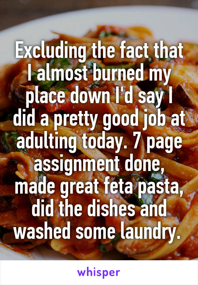 Excluding the fact that I almost burned my place down I'd say I did a pretty good job at adulting today. 7 page assignment done, made great feta pasta, did the dishes and washed some laundry. 