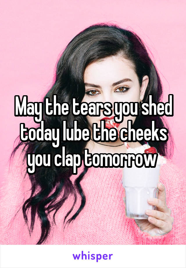 May the tears you shed today lube the cheeks you clap tomorrow 