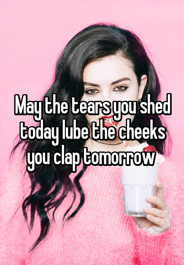 May the tears you shed today lube the cheeks you clap tomorrow 