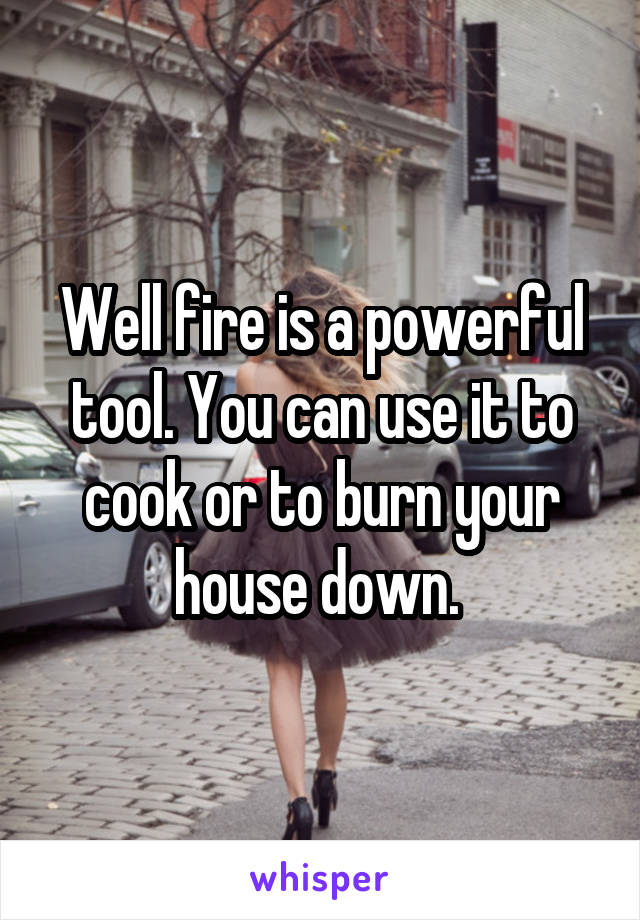 Well fire is a powerful tool. You can use it to cook or to burn your house down. 