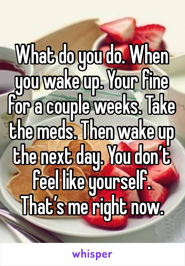 What do you do. When you wake up. Your fine for a couple weeks. Take the meds. Then wake up the next day. You don’t feel like yourself.
That’s me right now.