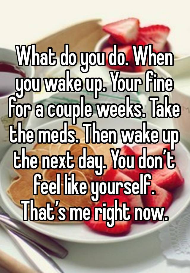 What do you do. When you wake up. Your fine for a couple weeks. Take the meds. Then wake up the next day. You don’t feel like yourself.
That’s me right now.