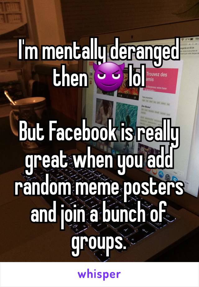 I'm mentally deranged then 😈 lol

But Facebook is really great when you add random meme posters and join a bunch of groups.