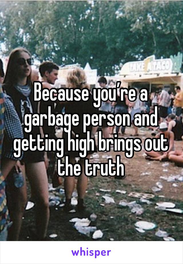 Because you’re a garbage person and getting high brings out the truth 