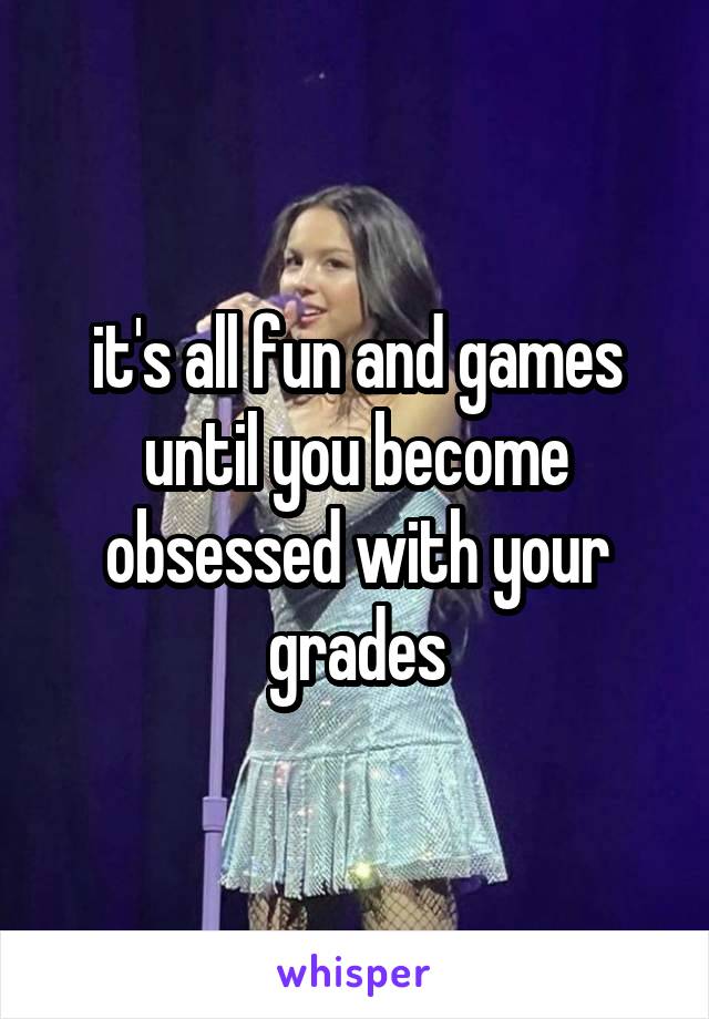 it's all fun and games until you become obsessed with your grades