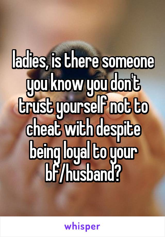 ladies, is there someone you know you don't trust yourself not to cheat with despite being loyal to your bf/husband?