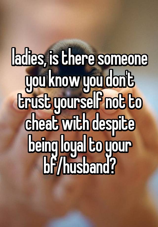 ladies, is there someone you know you don't trust yourself not to cheat with despite being loyal to your bf/husband?