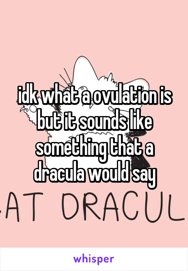 idk what a ovulation is but it sounds like something that a dracula would say