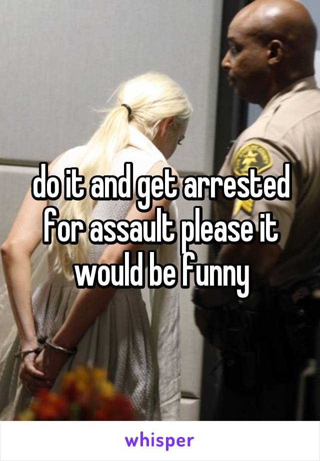 do it and get arrested for assault please it would be funny