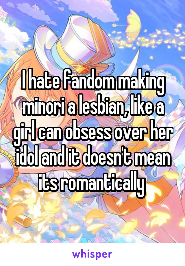 I hate fandom making minori a lesbian, like a girl can obsess over her idol and it doesn't mean its romantically 