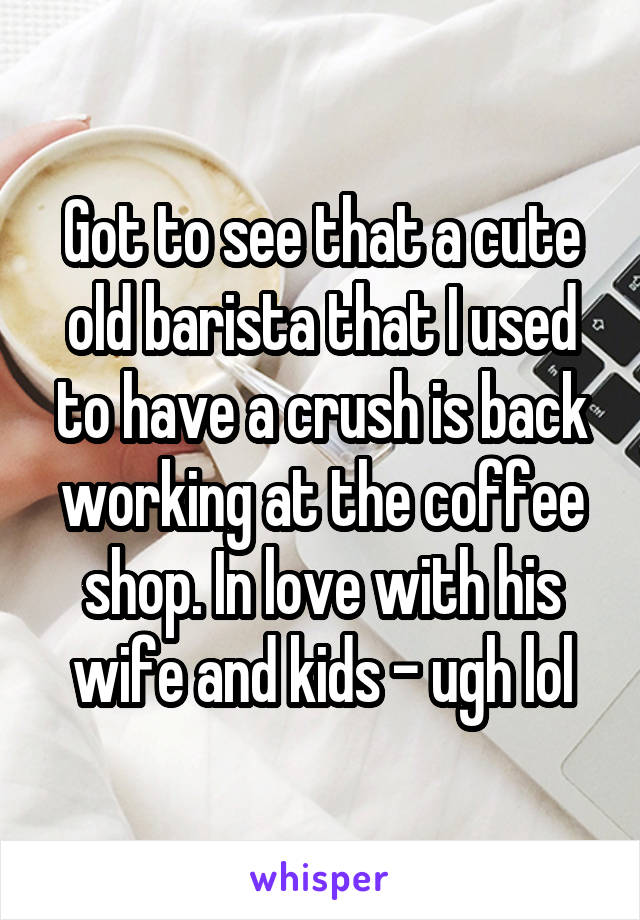 Got to see that a cute old barista that I used to have a crush is back working at the coffee shop. In love with his wife and kids - ugh lol