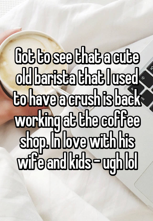 Got to see that a cute old barista that I used to have a crush is back working at the coffee shop. In love with his wife and kids - ugh lol