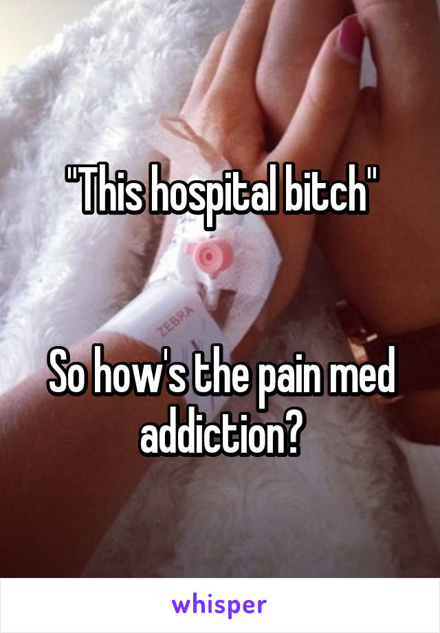 "This hospital bitch"


So how's the pain med addiction?