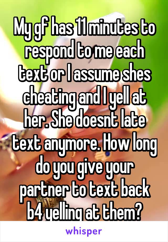 My gf has 11 minutes to respond to me each text or I assume shes cheating and I yell at her. She doesnt late text anymore. How long do you give your partner to text back b4 yelling at them?