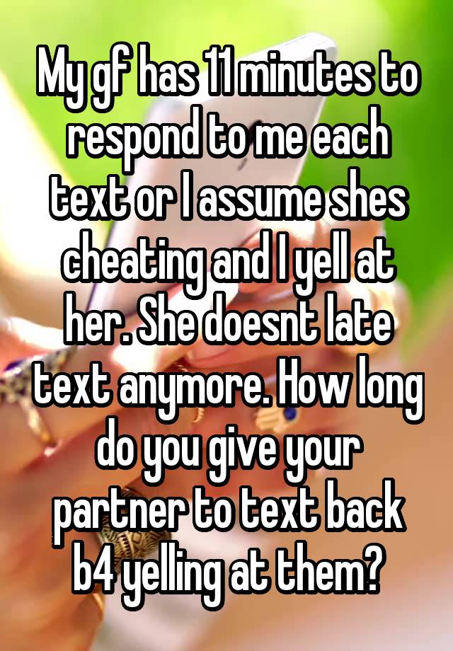 My gf has 11 minutes to respond to me each text or I assume shes cheating and I yell at her. She doesnt late text anymore. How long do you give your partner to text back b4 yelling at them?