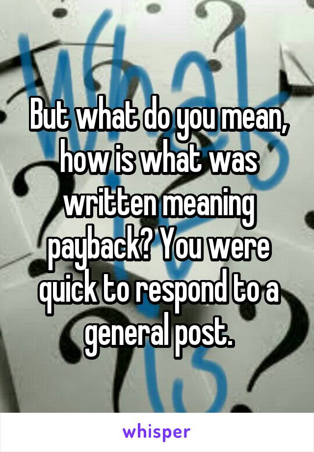 But what do you mean, how is what was written meaning payback? You were quick to respond to a general post.