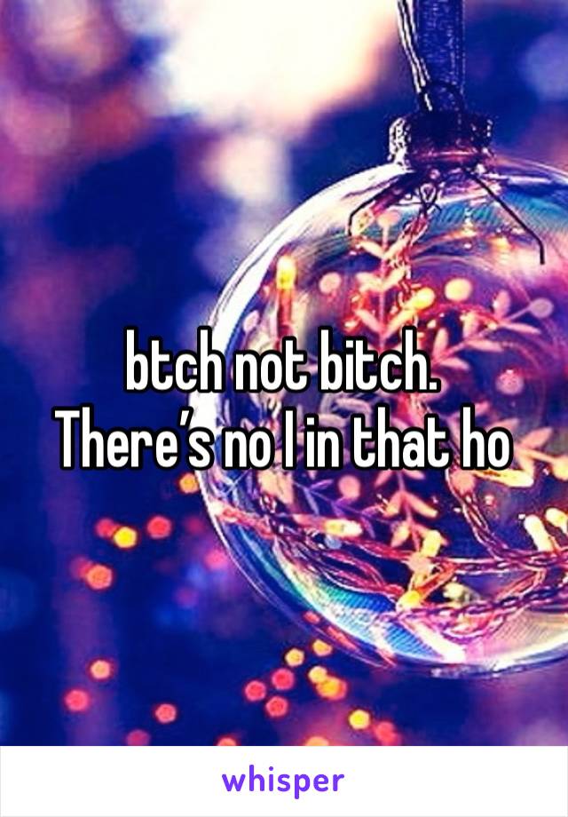 btch not bitch. 
There’s no I in that ho