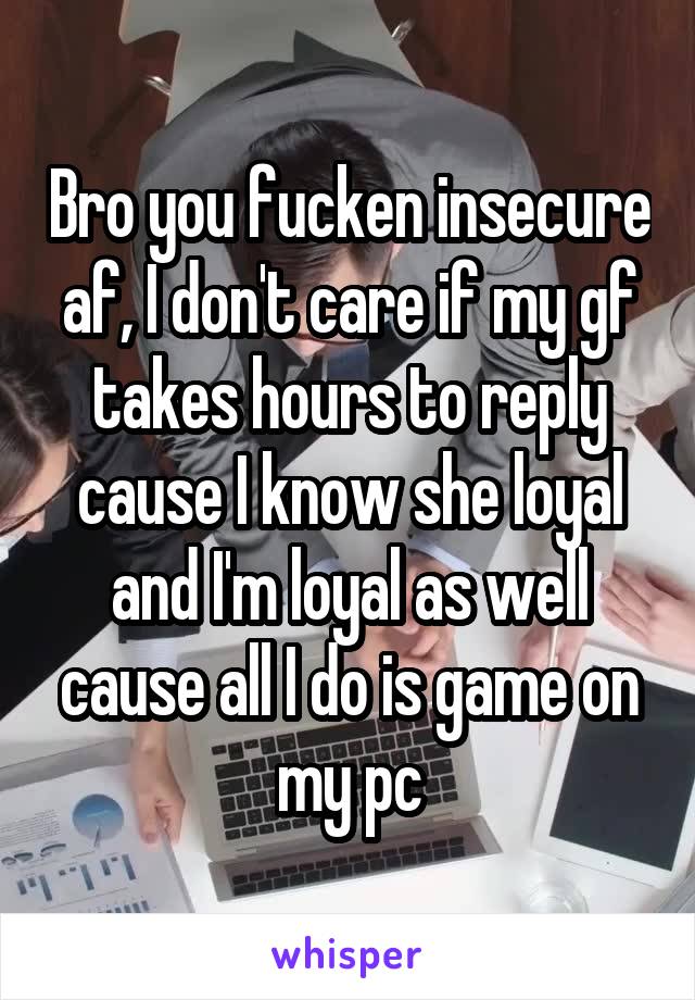 Bro you fucken insecure af, I don't care if my gf takes hours to reply cause I know she loyal and I'm loyal as well cause all I do is game on my pc