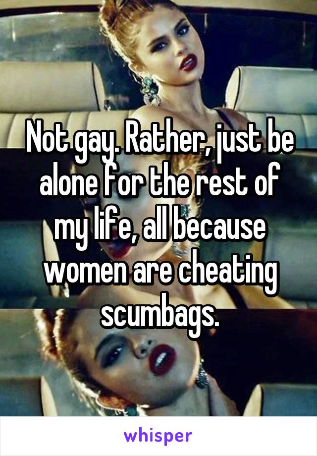 Not gay. Rather, just be alone for the rest of my life, all because women are cheating scumbags.