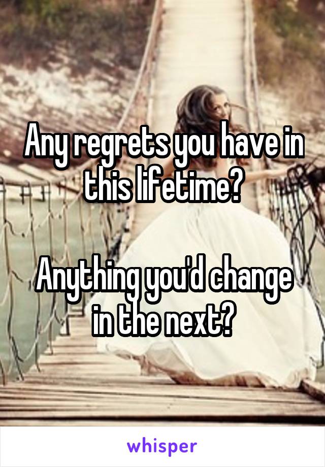 Any regrets you have in this lifetime?

Anything you'd change in the next?