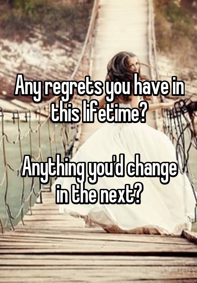 Any regrets you have in this lifetime?

Anything you'd change in the next?