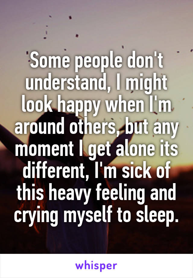 Some people don't understand, I might look happy when I'm around others, but any moment I get alone its different, I'm sick of this heavy feeling and crying myself to sleep.