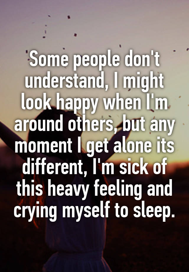 Some people don't understand, I might look happy when I'm around others, but any moment I get alone its different, I'm sick of this heavy feeling and crying myself to sleep.