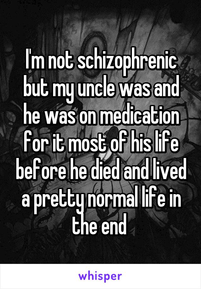 I'm not schizophrenic but my uncle was and he was on medication for it most of his life before he died and lived a pretty normal life in the end 