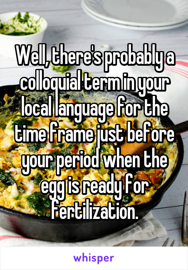 Well, there's probably a colloquial term in your local language for the time frame just before your period when the egg is ready for fertilization.