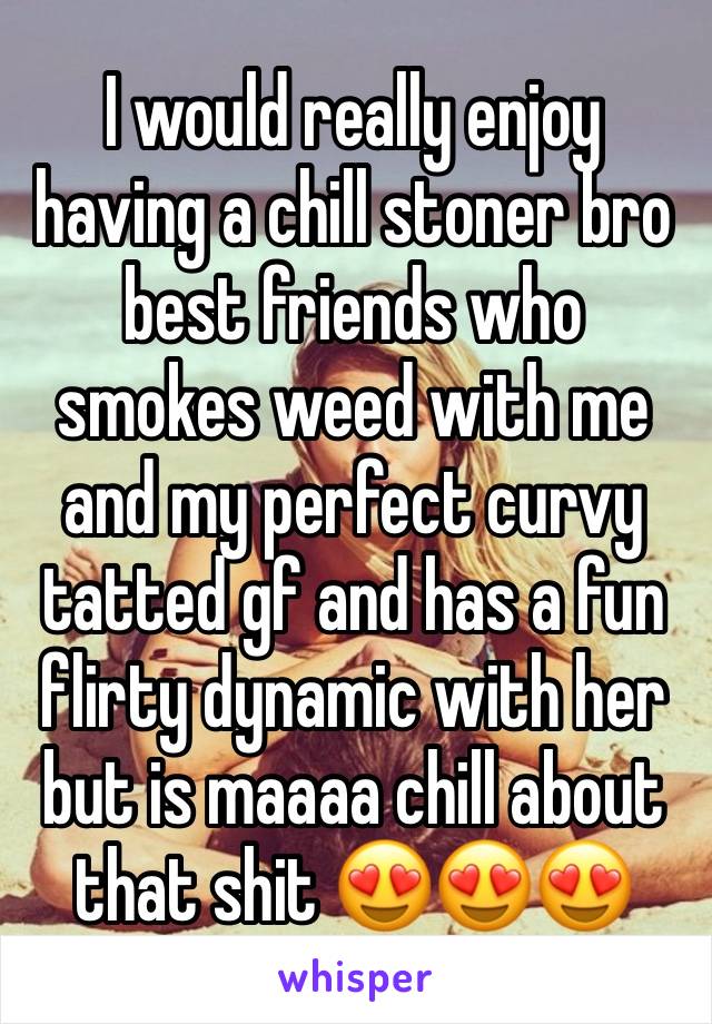 I would really enjoy having a chill stoner bro best friends who smokes weed with me and my perfect curvy tatted gf and has a fun flirty dynamic with her but is maaaa chill about that shit 😍😍😍