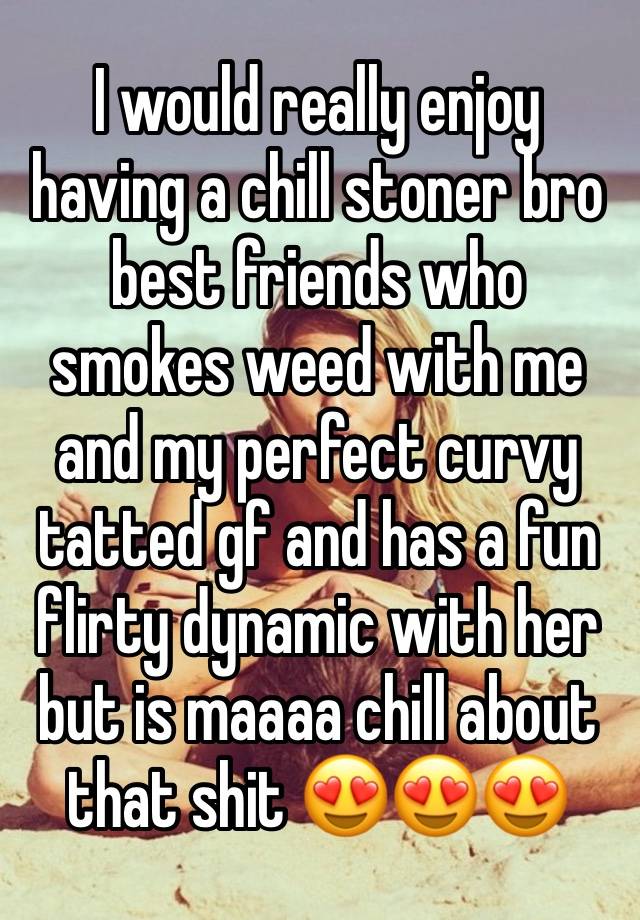 I would really enjoy having a chill stoner bro best friends who smokes weed with me and my perfect curvy tatted gf and has a fun flirty dynamic with her but is maaaa chill about that shit 😍😍😍