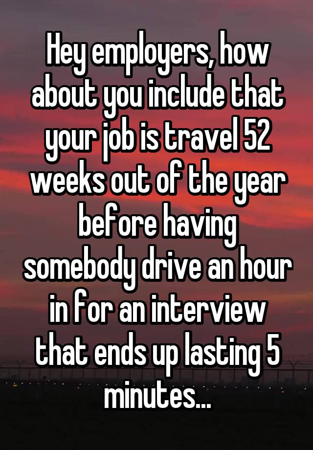 Hey employers, how about you include that your job is travel 52 weeks out of the year before having somebody drive an hour in for an interview that ends up lasting 5 minutes...