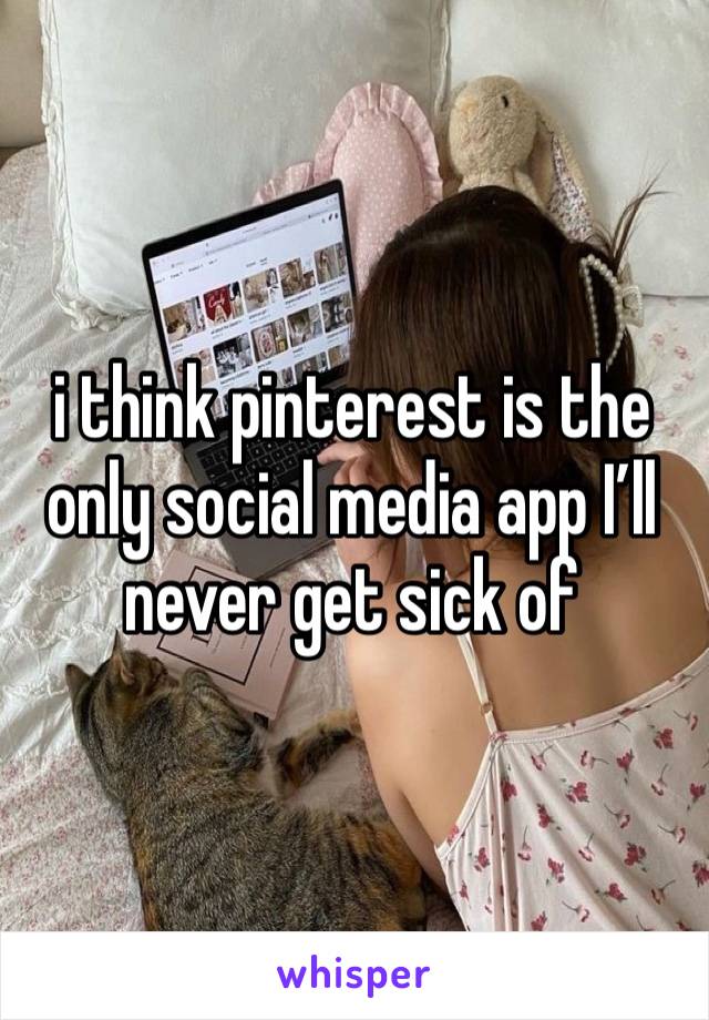 i think pinterest is the only social media app I’ll never get sick of