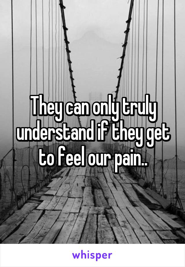 They can only truly understand if they get to feel our pain..