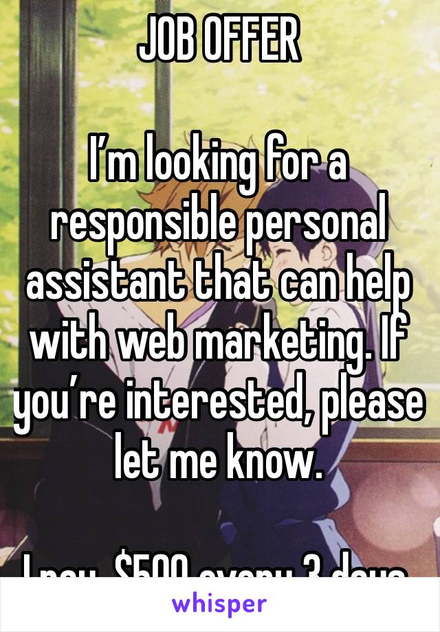 JOB OFFER 

I’m looking for a responsible personal assistant that can help with web marketing. If you’re interested, please let me know.

I pay, $500 every 3 days.