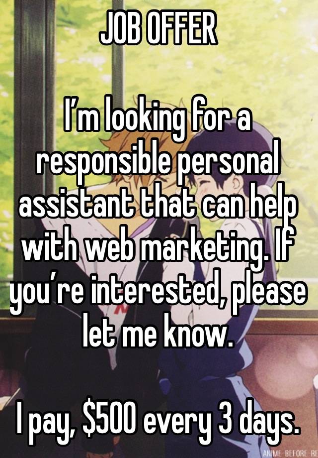 JOB OFFER 

I’m looking for a responsible personal assistant that can help with web marketing. If you’re interested, please let me know.

I pay, $500 every 3 days.