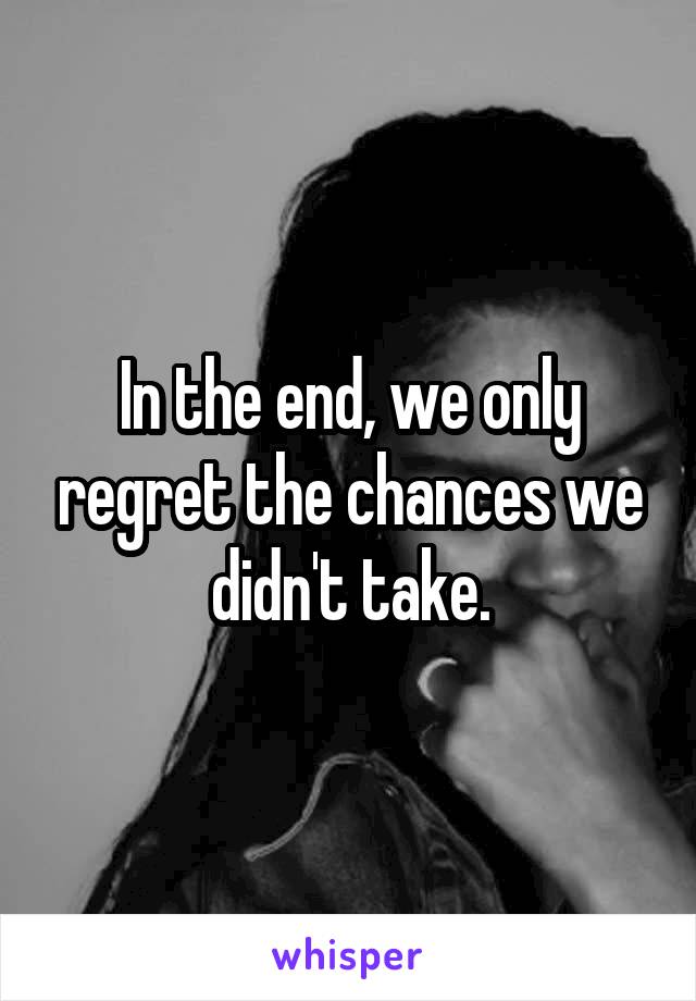 In the end, we only regret the chances we didn't take.