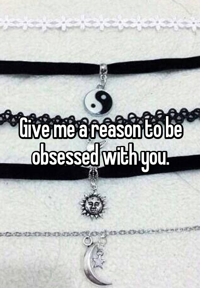 Give me a reason to be obsessed with you.