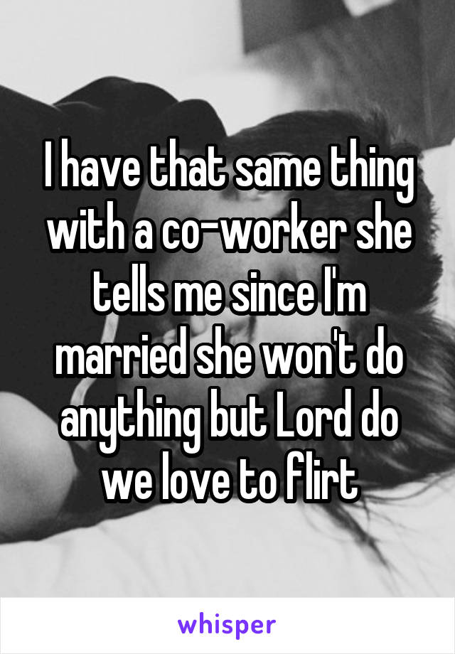 I have that same thing with a co-worker she tells me since I'm married she won't do anything but Lord do we love to flirt