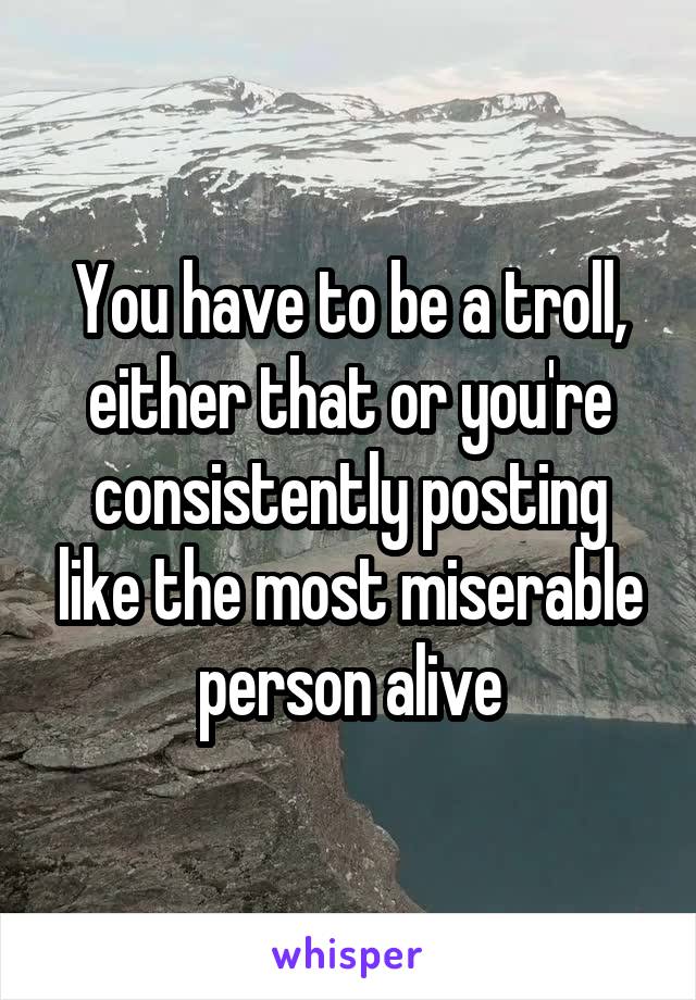 You have to be a troll, either that or you're consistently posting like the most miserable person alive