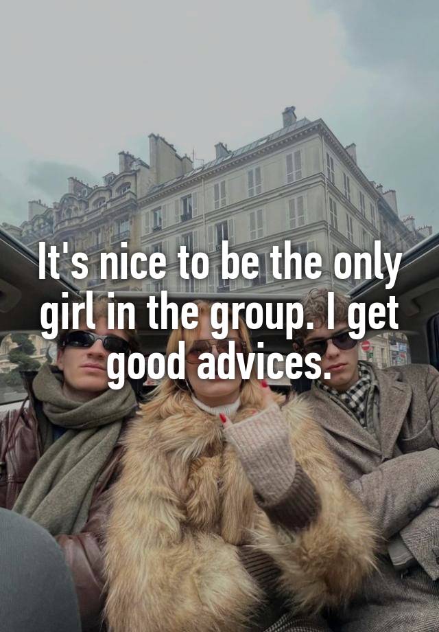 It's nice to be the only girl in the group. I get good advices.