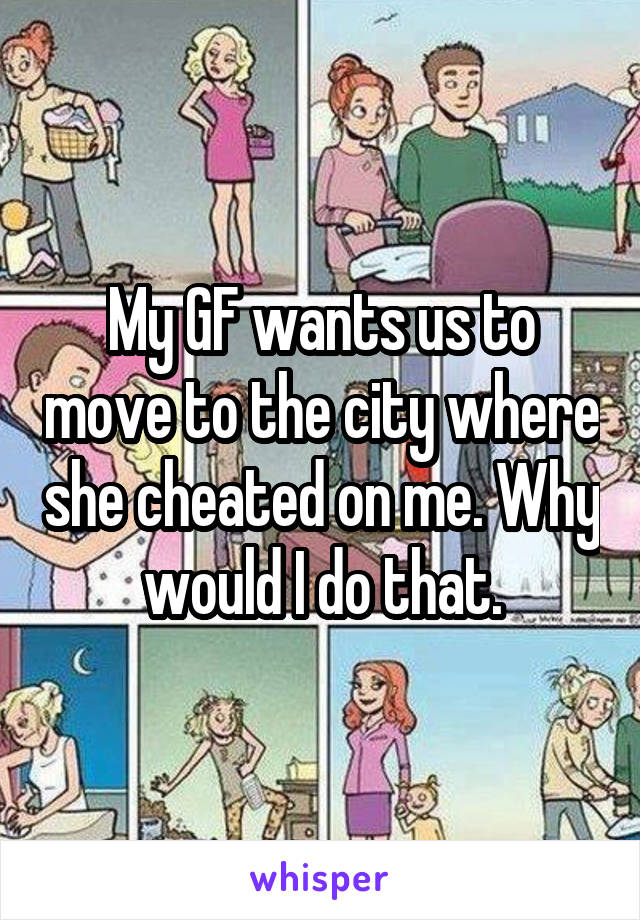 My GF wants us to move to the city where she cheated on me. Why would I do that.