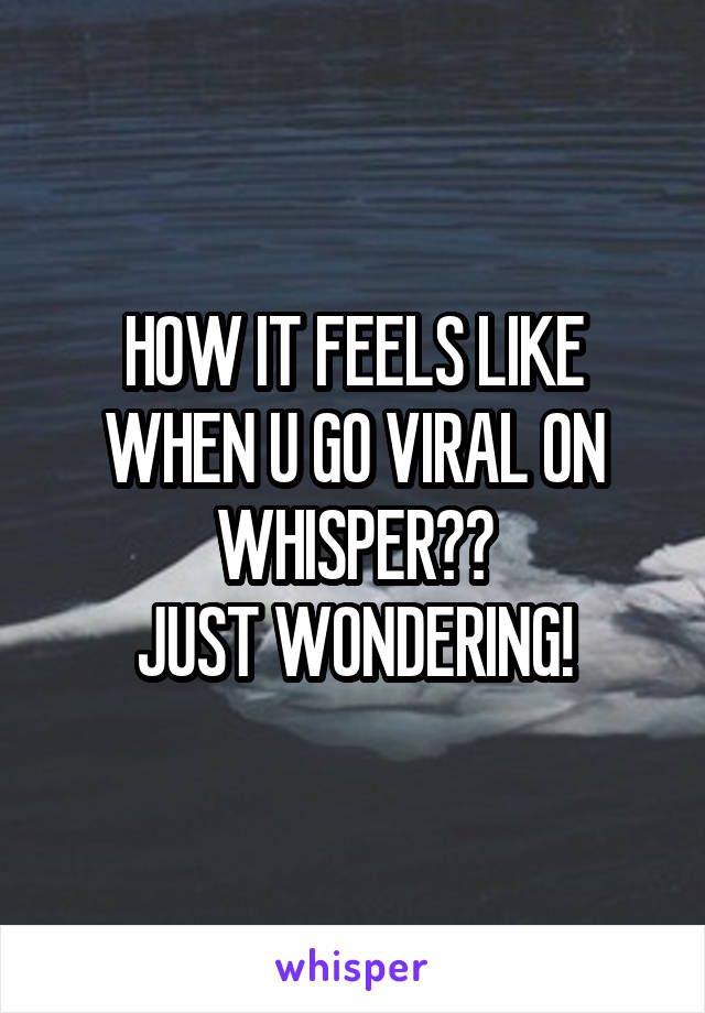 HOW IT FEELS LIKE WHEN U GO VIRAL ON WHISPER??
JUST WONDERING!