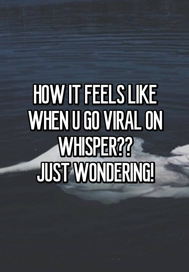 HOW IT FEELS LIKE WHEN U GO VIRAL ON WHISPER??
JUST WONDERING!