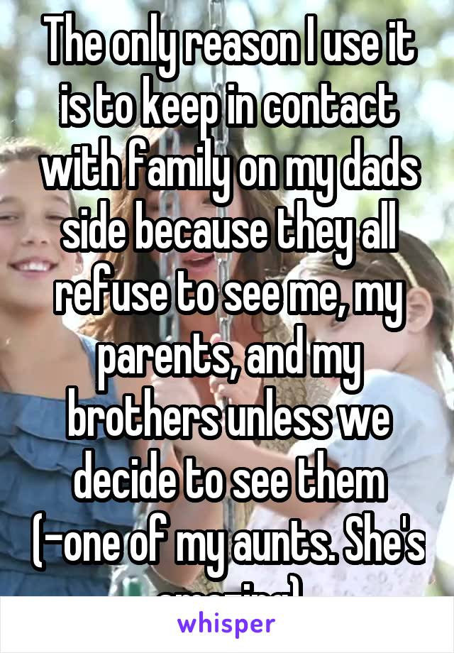 The only reason I use it is to keep in contact with family on my dads side because they all refuse to see me, my parents, and my brothers unless we decide to see them (-one of my aunts. She's amazing)