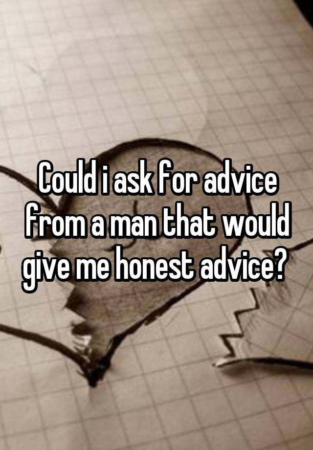 Could i ask for advice from a man that would give me honest advice? 