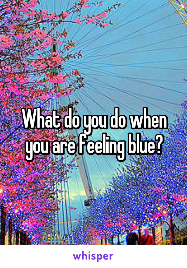 What do you do when you are feeling blue?