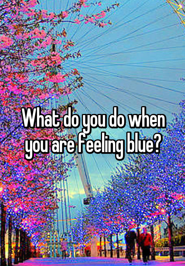 What do you do when you are feeling blue?