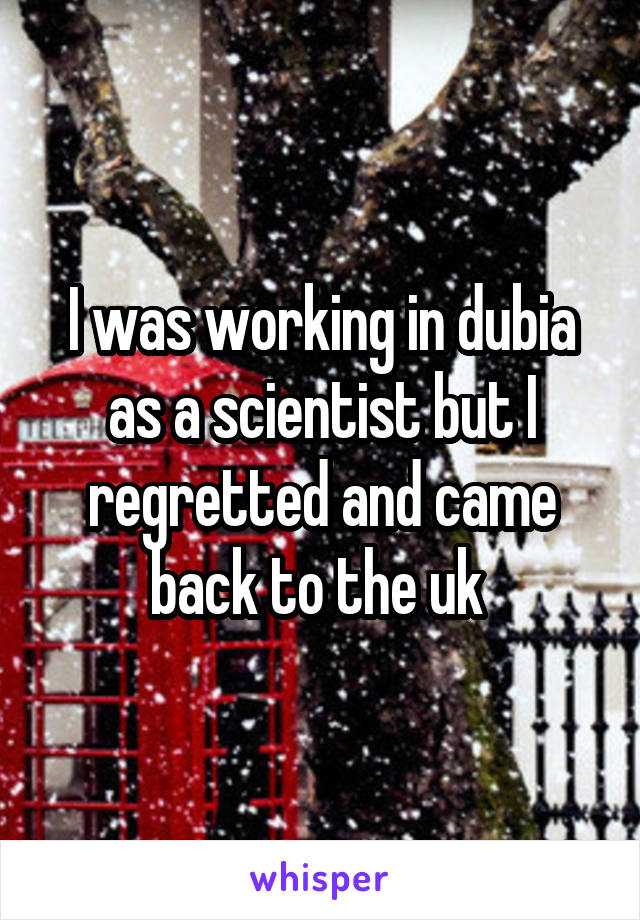 I was working in dubia as a scientist but I regretted and came back to the uk 